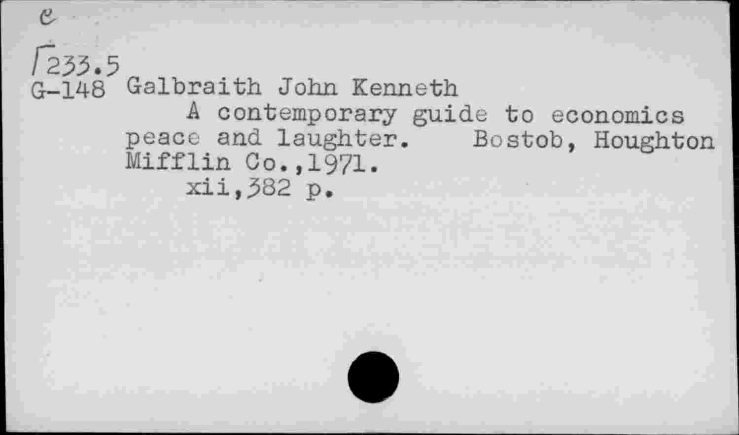 ﻿/ 255.5 „
G-148 Galbraith John Kenneth
A contemporary guide to economics peace and laughter. Bostob, Houghton Mifflin Go.,1971.
xii,382 p.
